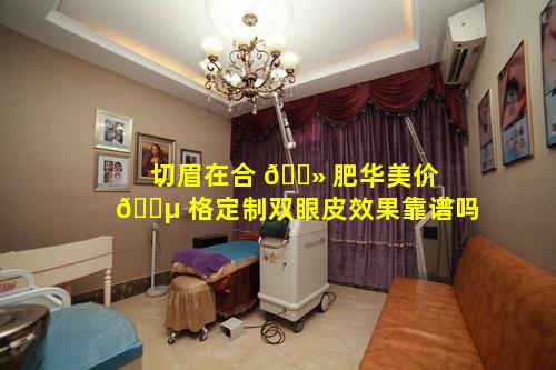 切眉在合 🌻 肥华美价 🐵 格定制双眼皮效果靠谱吗
